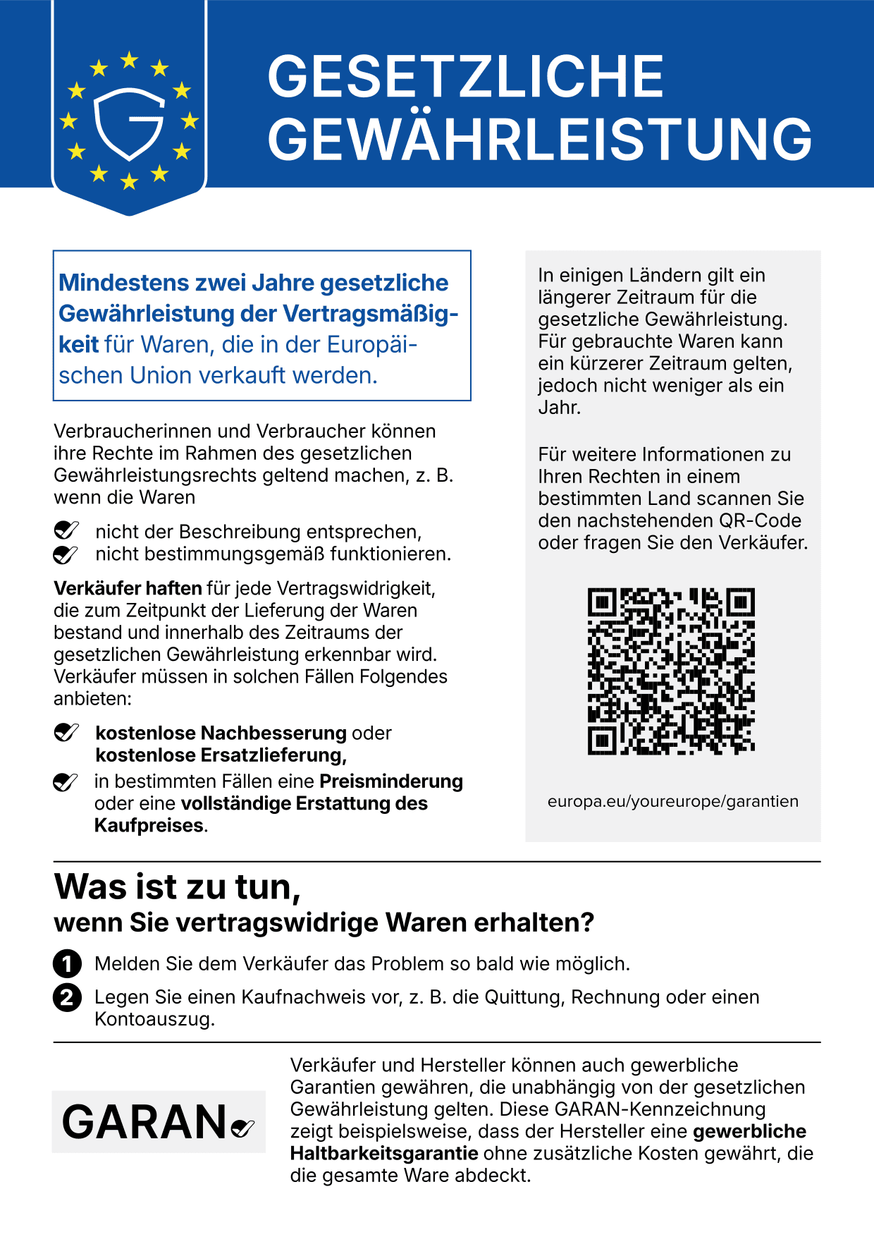 Gesetzliche Gewährleistung: Mindestens zwei Jahre gesetzliche Gewährleistung der Vertragsmäßigkeit für Waren, die in der Europäischen Union verkauft werden. Verbraucherinnen und Verbraucher können ihre Rechte geltend machen, wenn die Waren nicht der Beschreibung entsprechen oder nicht bestimmungsgemäß funktionieren. Verkäufer haften für jede Vertragswidrigkeit, die zum Zeitpunkt der Lieferung bestand und innerhalb des Zeitraums der gesetzlichen Gewährleistung erkennbar wird, und müssen kostenlose Nachbesserung oder Ersatzlieferung und in bestimmten Fällen eine Preisminderung oder die vollständige Erstattung des Kaufpreises anbieten. In einigen Ländern gilt ein längerer Zeitraum; für gebrauchte Waren kann ein kürzerer Zeitraum gelten, jedoch nicht weniger als ein Jahr. Was ist zu tun: 1. Melden Sie dem Verkäufer das Problem so bald wie möglich. 2. Legen Sie einen Kaufnachweis vor, z. B. die Quittung, Rechnung oder einen Kontoauszug. Verkäufer und Hersteller können auch gewerbliche Garantien gewähren, die unabhängig von der gesetzlichen Gewährleistung gelten; die GARAN-Kennzeichnung zeigt beispielsweise eine gewerbliche Haltbarkeitsgarantie des Herstellers. Weitere Informationen: europa.eu/youreurope/garantien